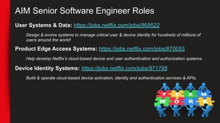 AIM Senior Software Engineer Roles
User Systems & Data: https://jobs.netflix.com/jobs/869522
Design & evolve systems to manage critical user & device identity for hundreds of millions of
users around the world!
Product Edge Access Systems: https://jobs.netflix.com/jobs/870053
Help develop Netflix’s cloud-based device and user authentication and authorization systems.
Device Identity Systems: https://jobs.netflix.com/jobs/871795
Build & operate cloud-based device activation, identity and authentication services & APIs.
 