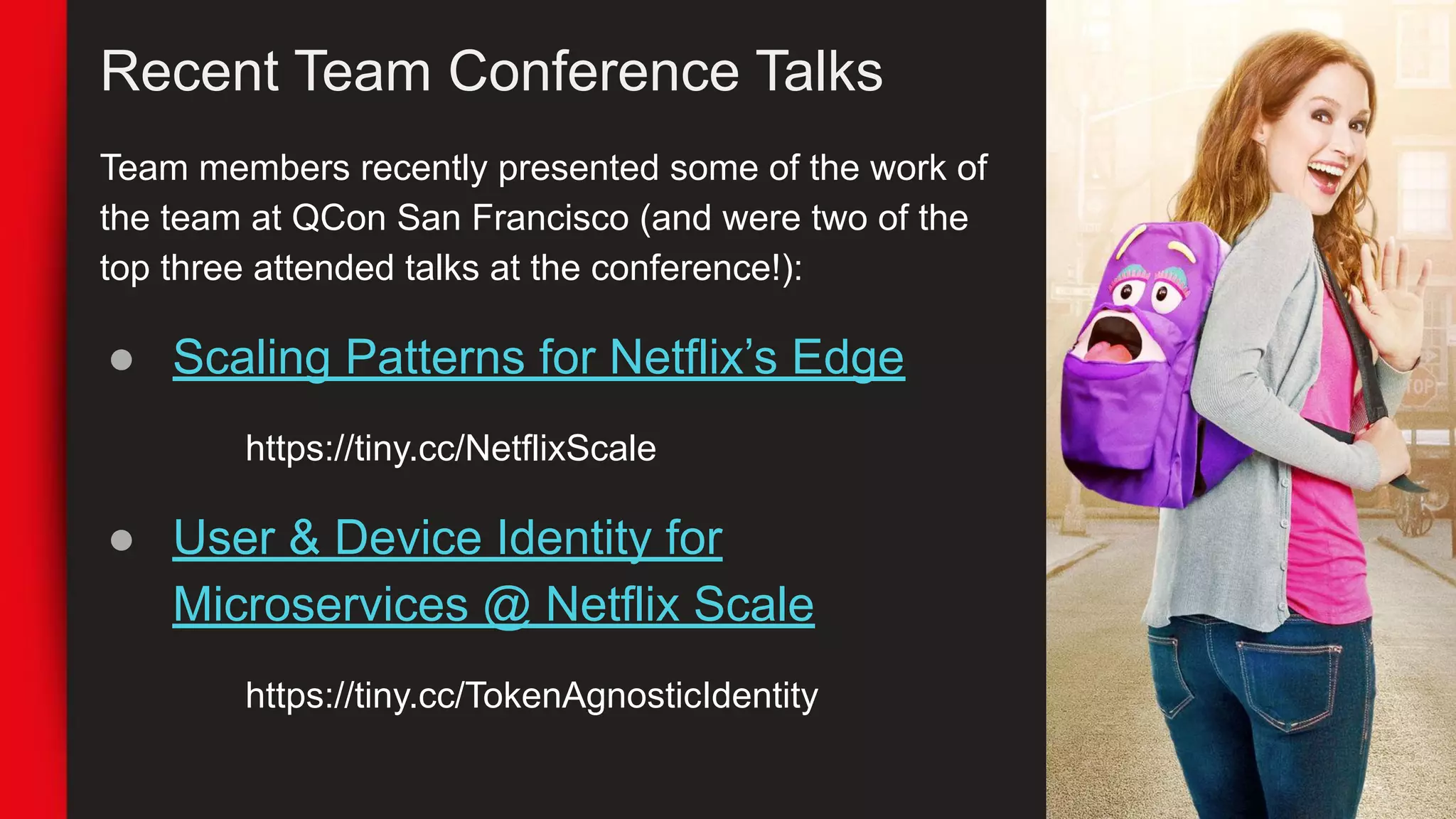 Recent Team Conference Talks
Team members recently presented some of the work of
the team at QCon San Francisco (and were two of the
top three attended talks at the conference!):
● Scaling Patterns for Netflix’s Edge
https://tiny.cc/NetflixScale
● User & Device Identity for
Microservices @ Netflix Scale
https://tiny.cc/TokenAgnosticIdentity
 
