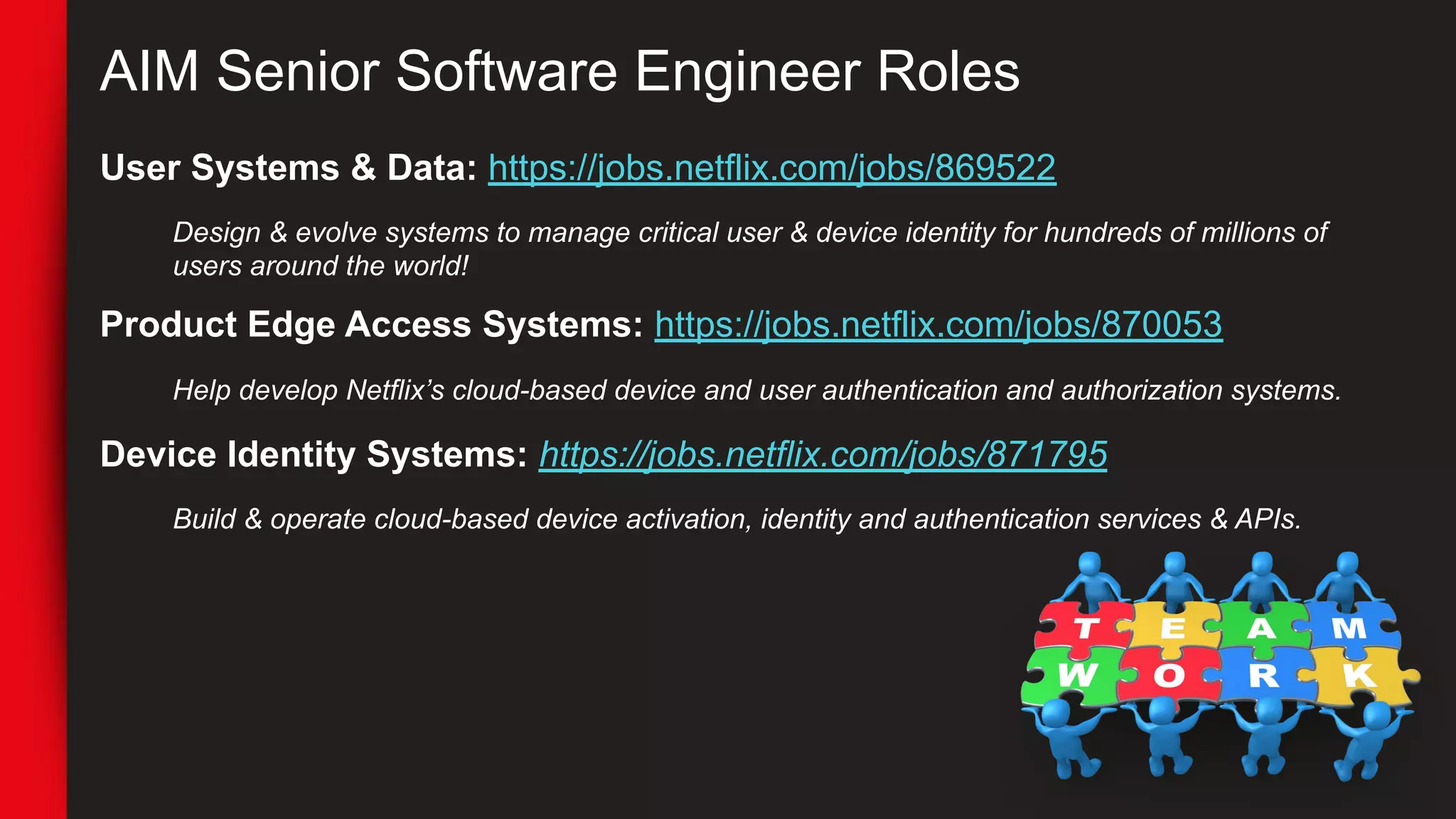 AIM Senior Software Engineer Roles
User Systems & Data: https://jobs.netflix.com/jobs/869522
Design & evolve systems to manage critical user & device identity for hundreds of millions of
users around the world!
Product Edge Access Systems: https://jobs.netflix.com/jobs/870053
Help develop Netflix’s cloud-based device and user authentication and authorization systems.
Device Identity Systems: https://jobs.netflix.com/jobs/871795
Build & operate cloud-based device activation, identity and authentication services & APIs.
 