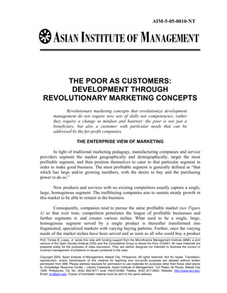 AIM-5-05-0010-NT




       THE POOR AS CUSTOMERS:
        DEVELOPMENT THROUGH
  REVOLUTIONARY MARKETING CONCEPTS
                 Revolutionary marketing concepts that revolutionize development
          management do not require new sets of skills nor competencies; rather
          they require a change in mindset and heartset: the poor is not just a
          beneficiary, but also a customer with particular needs that can be
          addressed by the for-profit companies.

                           THE ENTERPRISE VIEW OF MARKETING

        In light of traditional marketing pedagogy, manufacturing companies and service
providers segment the market geographically and demographically, target the most
profitable segment, and then position themselves to cater to that particular segment in
order to make good business. The most profitable segment is generally defined as “that
which has large and/or growing members, with the desire to buy and the purchasing
power to do so.”

        New products and services with no existing competitors usually capture a single,
large, homogenous segment. The trailblazing companies aim to sustain steady growth in
this market to be able to remain in the business.

       Consequently, companies tend to pursue the same profitable market (see Figure
1) so that over time, competition penetrates the league of profitable businesses and
further segments it, and creates various niches. What used to be a single, large,
homogenous segment served by a single product is thereafter transformed into
fragmented, specialized markets with varying buying patterns. Further, once the varying
needs of the market niches have been served and as soon as all who could buy a product
Prof. Tomas B. Lopez, Jr. wrote this note with funding support from the Microfinance Management Institute (MMI), a joint
venture of the Open Society Institute (OSI) and the Consultative Group to Assist the Poor (CGAP). All case materials are
prepared solely for the purposes of class discussion. They are neither designed nor intended to illustrate the correct or
incorrect management of problems or issues contained in the case.

Copyright 2005, Asian Institute of Management, Makati City, Philippines. All rights reserved. Not for resale. Translation,
reproduction, and/or transmission of this material for teaching and non-profit purposes are allowed without written
permission from AIM. Please address requests for permission to use materials for purposes other than those cited above
to: Knowledge Resource Center – Library Casebank, Asian Institute of Management, 123 Paseo de Roxas, Makati City
1260, Philippines. Tel. No. (632) 892-4011 local 164/214/398; Telefax: (632) 817-2663; Website: http://www.aim.edu;
Email: krc@aim.edu. Copies of translated material must be sent to the same address.
 
