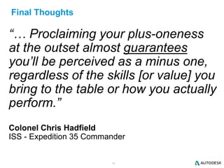 19
Final Thoughts
“… Proclaiming your plus-oneness
at the outset almost guarantees
you’ll be perceived as a minus one,
regardless of the skills [or value] you
bring to the table or how you actually
perform.”
Colonel Chris Hadfield
ISS - Expedition 35 Commander
 