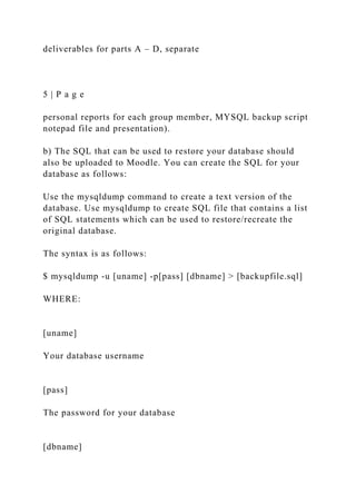 deliverables for parts A – D, separate
5 | P a g e
personal reports for each group member, MYSQL backup script
notepad file and presentation).
b) The SQL that can be used to restore your database should
also be uploaded to Moodle. You can create the SQL for your
database as follows:
Use the mysqldump command to create a text version of the
database. Use mysqldump to create SQL file that contains a list
of SQL statements which can be used to restore/recreate the
original database.
The syntax is as follows:
$ mysqldump -u [uname] -p[pass] [dbname] > [backupfile.sql]
WHERE:
[uname]
Your database username
[pass]
The password for your database
[dbname]
 