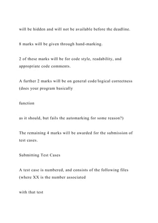 will be hidden and will not be available before the deadline.
8 marks will be given through hand-marking.
2 of these marks will be for code style, readability, and
appropriate code comments.
A further 2 marks will be on general code/logical correctness
(does your program basically
function
as it should, but fails the automarking for some reason?)
The remaining 4 marks will be awarded for the submission of
test cases.
Submitting Test Cases
A test case is numbered, and consists of the following files
(where XX is the number associated
with that test
 