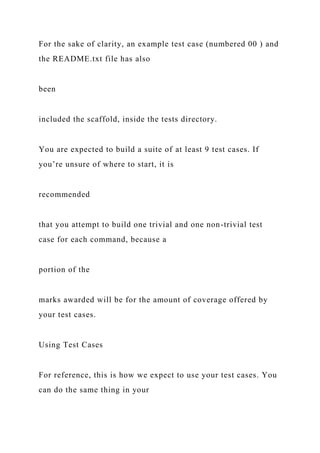 For the sake of clarity, an example test case (numbered 00 ) and
the README.txt file has also
been
included the scaffold, inside the tests directory.
You are expected to build a suite of at least 9 test cases. If
you’re unsure of where to start, it is
recommended
that you attempt to build one trivial and one non-trivial test
case for each command, because a
portion of the
marks awarded will be for the amount of coverage offered by
your test cases.
Using Test Cases
For reference, this is how we expect to use your test cases. You
can do the same thing in your
 