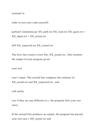 terminal in
order to test your code yourself:
python3 simulation.py XX_path.txt XX_item.txt XX_quest.txt <
XX_input.txt > XX_actual.txt
diff XX_expected.txt XX_actual.txt
The first line creates a new file, XX_actual.txt , that contains
the output of your program given
your test
case’s input. The second line compares the contents of
XX_actual.txt and XX_expected.txt , and
will notify
you if they are any different (i.e. the program fails your test
case).
If the second line produces no output, the program has passed
your test case ( XX_actual.txt and
 