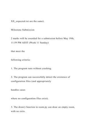 XX_expected.txt are the same).
Milestone Submission
2 marks will be awarded for a submission before May 19th,
11:59 PM AEST (Week 11 Sunday)
that meet the
following criteria:
1. The program runs without crashing.
2. The program can successfully detect the existence of
configuration files (and appropriately
handles cases
where no configuration files exist).
3. The draw() function in room.py can draw an empty room,
with no exits.
 