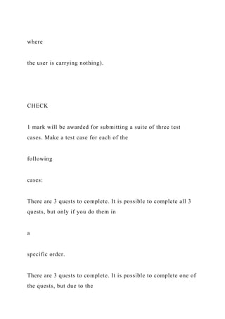 where
the user is carrying nothing).
CHECK
1 mark will be awarded for submitting a suite of three test
cases. Make a test case for each of the
following
cases:
There are 3 quests to complete. It is possible to complete all 3
quests, but only if you do them in
a
specific order.
There are 3 quests to complete. It is possible to complete one of
the quests, but due to the
 