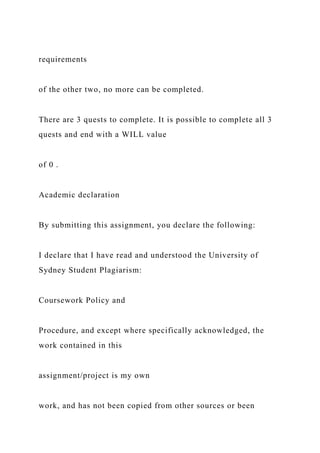 requirements
of the other two, no more can be completed.
There are 3 quests to complete. It is possible to complete all 3
quests and end with a WILL value
of 0 .
Academic declaration
By submitting this assignment, you declare the following:
I declare that I have read and understood the University of
Sydney Student Plagiarism:
Coursework Policy and
Procedure, and except where specifically acknowledged, the
work contained in this
assignment/project is my own
work, and has not been copied from other sources or been
 