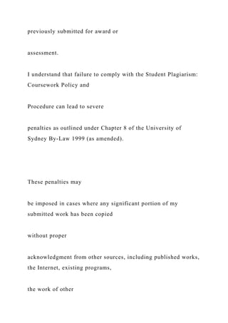 previously submitted for award or
assessment.
I understand that failure to comply with the Student Plagiarism:
Coursework Policy and
Procedure can lead to severe
penalties as outlined under Chapter 8 of the University of
Sydney By-Law 1999 (as amended).
These penalties may
be imposed in cases where any significant portion of my
submitted work has been copied
without proper
acknowledgment from other sources, including published works,
the Internet, existing programs,
the work of other
 