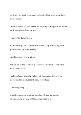 students, or work previously submitted for other awards or
assessments.
I realise that I may be asked to identify those portions of the
work contributed by me and
required to demonstrate
my knowledge of the relevant material by answering oral
questions or by undertaking
supplementary work, either
written or in the laboratory, in order to arrive at the final
assessment mark.
I acknowledge that the School of Computer Science, in
assessing this assignment, may reproduce
it entirely, may
provide a copy to another member of faculty, and/or
communicate a copy of this assignment to a
 