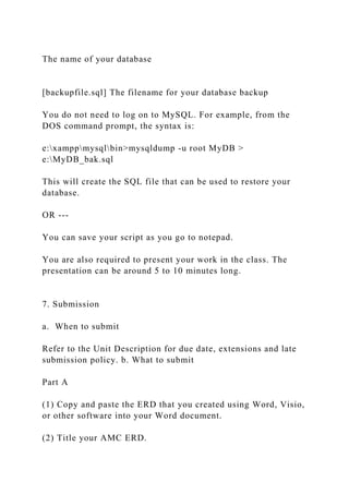 The name of your database
[backupfile.sql] The filename for your database backup
You do not need to log on to MySQL. For example, from the
DOS command prompt, the syntax is:
e:xamppmysqlbin>mysqldump -u root MyDB >
e:MyDB_bak.sql
This will create the SQL file that can be used to restore your
database.
OR ---
You can save your script as you go to notepad.
You are also required to present your work in the class. The
presentation can be around 5 to 10 minutes long.
7. Submission
a. When to submit
Refer to the Unit Description for due date, extensions and late
submission policy. b. What to submit
Part A
(1) Copy and paste the ERD that you created using Word, Visio,
or other software into your Word document.
(2) Title your AMC ERD.
 