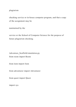 plagiarism
checking service or in-house computer program, and that a copy
of the assignment may be
maintained by the
service or the School of Computer Science for the purpose of
future plagiarism checking.
Adventure_Scaffold/simulation.py
from room import Room
from item import Item
from adventurer import Adventurer
from quest import Quest
import sys
 