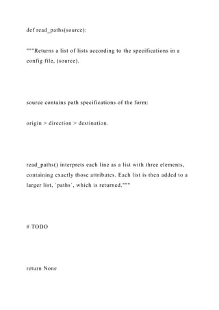 def read_paths(source):
"""Returns a list of lists according to the specifications in a
config file, (source).
source contains path specifications of the form:
origin > direction > destination.
read_paths() interprets each line as a list with three elements,
containing exactly those attributes. Each list is then added to a
larger list, `paths`, which is returned."""
# TODO
return None
 