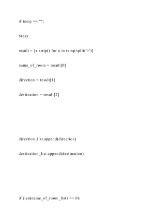 if temp == "":
break
result = [x.strip() for x in temp.split('>')]
name_of_room = result[0]
direction = result[1]
destination = result[2]
direction_list.append(direction)
destination_list.append(destination)
if (len(name_of_room_list) == 0):
 