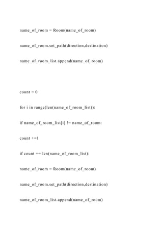 name_of_room = Room(name_of_room)
name_of_room.set_path(direction,destination)
name_of_room_list.append(name_of_room)
count = 0
for i in range(len(name_of_room_list)):
if name_of_room_list[i] != name_of_room:
count +=1
if count == len(name_of_room_list):
name_of_room = Room(name_of_room)
name_of_room.set_path(direction,destination)
name_of_room_list.append(name_of_room)
 