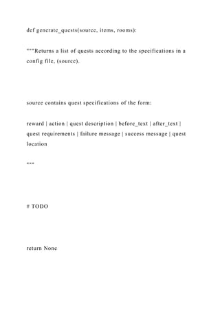 def generate_quests(source, items, rooms):
"""Returns a list of quests according to the specifications in a
config file, (source).
source contains quest specifications of the form:
reward | action | quest description | before_text | after_text |
quest requirements | failure message | success message | quest
location
"""
# TODO
return None
 
