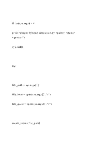 if len(sys.argv) < 4:
print("Usage: python3 simulation.py <paths> <items>
<quests>")
sys.exit()
try:
file_path = sys.argv[1]
file_item = open(sys.argv[2],"r")
file_quest = open(sys.argv[3],"r")
create_rooms(file_path)
 