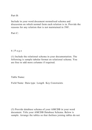 Part B:
Include in your word document normalised schema and
discussion on which normal form each relation is in. Provide the
reasons for any relation that is not maintained in 3NF.
Part C:
6 | P a g e
(1) Include the relational schema in your documentation. The
following is sample tabular format on relational schema. You
are free to add more columns if required.
Table Name:
Field Name Data type Length Key Constraints
(3) Provide database schema of your AMCDB in your word
document. Title your AMCDB Database Schema. Below is
sample. Arrange the tables so that thelines joining tables do not
 