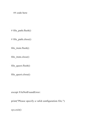 ## code here
# file_path.flush()
# file_path.close()
file_item.flush()
file_item.close()
file_quest.flush()
file_quest.close()
except FileNotFoundError:
print("Please specify a valid configuration file.")
sys.exit()
 
