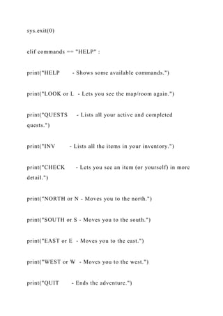 sys.exit(0)
elif commands == "HELP" :
print("HELP - Shows some available commands.")
print("LOOK or L - Lets you see the map/room again.")
print("QUESTS - Lists all your active and completed
quests.")
print("INV - Lists all the items in your inventory.")
print("CHECK - Lets you see an item (or yourself) in more
detail.")
print("NORTH or N - Moves you to the north.")
print("SOUTH or S - Moves you to the south.")
print("EAST or E - Moves you to the east.")
print("WEST or W - Moves you to the west.")
print("QUIT - Ends the adventure.")
 