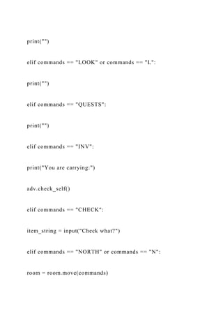 print("")
elif commands == "LOOK" or commands == "L":
print("")
elif commands == "QUESTS":
print("")
elif commands == "INV":
print("You are carrying:")
adv.check_self()
elif commands == "CHECK":
item_string = input("Check what?")
elif commands == "NORTH" or commands == "N":
room = room.move(commands)
 