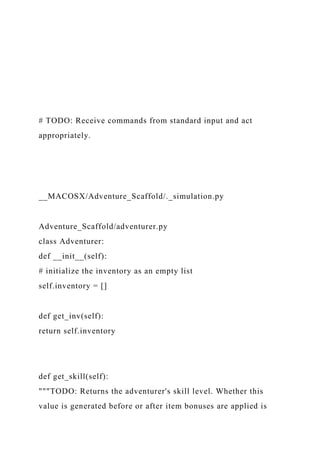 # TODO: Receive commands from standard input and act
appropriately.
__MACOSX/Adventure_Scaffold/._simulation.py
Adventure_Scaffold/adventurer.py
class Adventurer:
def __init__(self):
# initialize the inventory as an empty list
self.inventory = []
def get_inv(self):
return self.inventory
def get_skill(self):
"""TODO: Returns the adventurer's skill level. Whether this
value is generated before or after item bonuses are applied is
 