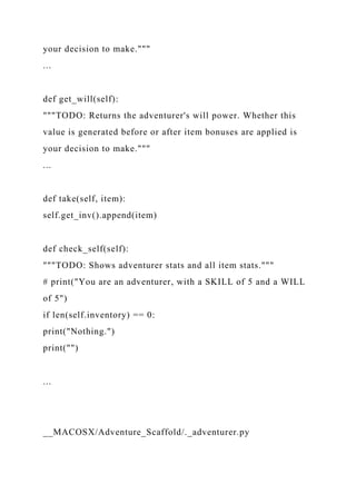 your decision to make."""
...
def get_will(self):
"""TODO: Returns the adventurer's will power. Whether this
value is generated before or after item bonuses are applied is
your decision to make."""
...
def take(self, item):
self.get_inv().append(item)
def check_self(self):
"""TODO: Shows adventurer stats and all item stats."""
# print("You are an adventurer, with a SKILL of 5 and a WILL
of 5")
if len(self.inventory) == 0:
print("Nothing.")
print("")
...
__MACOSX/Adventure_Scaffold/._adventurer.py
 