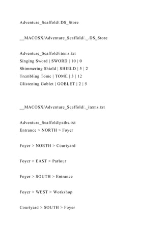 Adventure_Scaffold/.DS_Store
__MACOSX/Adventure_Scaffold/._.DS_Store
Adventure_Scaffold/items.txt
Singing Sword | SWORD | 10 | 0
Shimmering Shield | SHIELD | 5 | 2
Trembling Tome | TOME | 3 | 12
Glistening Goblet | GOBLET | 2 | 5
__MACOSX/Adventure_Scaffold/._items.txt
Adventure_Scaffold/paths.txt
Entrance > NORTH > Foyer
Foyer > NORTH > Courtyard
Foyer > EAST > Parlour
Foyer > SOUTH > Entrance
Foyer > WEST > Workshop
Courtyard > SOUTH > Foyer
 