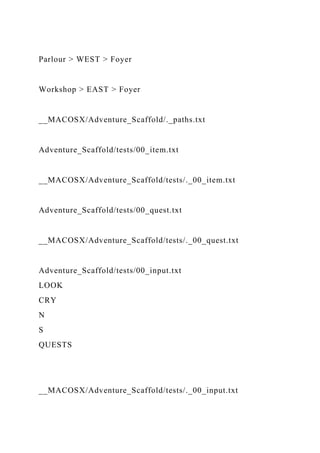 Parlour > WEST > Foyer
Workshop > EAST > Foyer
__MACOSX/Adventure_Scaffold/._paths.txt
Adventure_Scaffold/tests/00_item.txt
__MACOSX/Adventure_Scaffold/tests/._00_item.txt
Adventure_Scaffold/tests/00_quest.txt
__MACOSX/Adventure_Scaffold/tests/._00_quest.txt
Adventure_Scaffold/tests/00_input.txt
LOOK
CRY
N
S
QUESTS
__MACOSX/Adventure_Scaffold/tests/._00_input.txt
 
