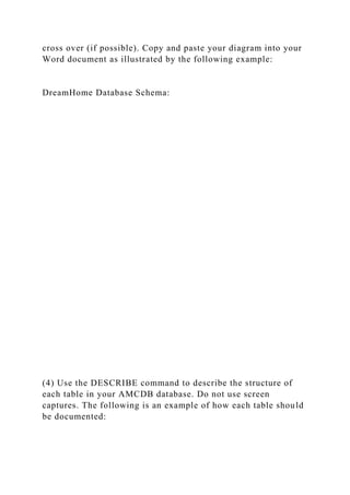 cross over (if possible). Copy and paste your diagram into your
Word document as illustrated by the following example:
DreamHome Database Schema:
(4) Use the DESCRIBE command to describe the structure of
each table in your AMCDB database. Do not use screen
captures. The following is an example of how each table should
be documented:
 