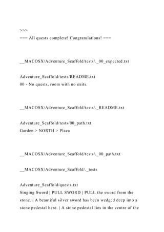 >>>
=== All quests complete! Congratulations! ===
__MACOSX/Adventure_Scaffold/tests/._00_expected.txt
Adventure_Scaffold/tests/README.txt
00 - No quests, room with no exits.
__MACOSX/Adventure_Scaffold/tests/._README.txt
Adventure_Scaffold/tests/00_path.txt
Garden > NORTH > Plaza
__MACOSX/Adventure_Scaffold/tests/._00_path.txt
__MACOSX/Adventure_Scaffold/._tests
Adventure_Scaffold/quests.txt
Singing Sword | PULL SWORD | PULL the sword from the
stone. | A beautiful silver sword has been wedged deep into a
stone pedestal here. | A stone pedestal lies in the centre of the
 