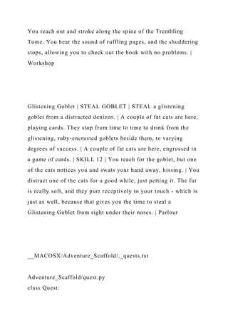 You reach out and stroke along the spine of the Trembling
Tome. You hear the sound of ruffling pages, and the shuddering
stops, allowing you to check out the book with no problems. |
Workshop
Glistening Goblet | STEAL GOBLET | STEAL a glistening
goblet from a distracted denizen. | A couple of fat cats are here,
playing cards. They stop from time to time to drink from the
glistening, ruby-encrusted goblets beside them, to varying
degrees of success. | A couple of fat cats are here, engrossed in
a game of cards. | SKILL 12 | You reach for the goblet, but one
of the cats notices you and swats your hand away, hissing. | You
distract one of the cats for a good while, just petting it. The fur
is really soft, and they purr receptively to your touch - which is
just as well, because that gives you the time to steal a
Glistening Goblet from right under their noses. | Parlour
__MACOSX/Adventure_Scaffold/._quests.txt
Adventure_Scaffold/quest.py
class Quest:
 