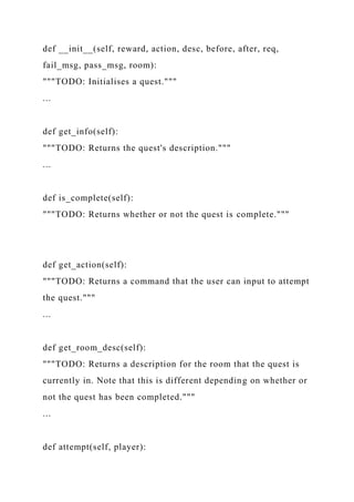 def __init__(self, reward, action, desc, before, after, req,
fail_msg, pass_msg, room):
"""TODO: Initialises a quest."""
...
def get_info(self):
"""TODO: Returns the quest's description."""
...
def is_complete(self):
"""TODO: Returns whether or not the quest is complete."""
def get_action(self):
"""TODO: Returns a command that the user can input to attempt
the quest."""
...
def get_room_desc(self):
"""TODO: Returns a description for the room that the quest is
currently in. Note that this is different depending on whether or
not the quest has been completed."""
...
def attempt(self, player):
 