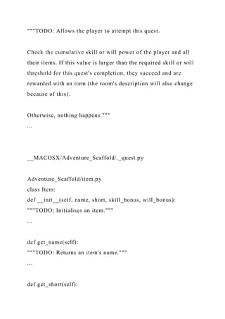 """TODO: Allows the player to attempt this quest.
Check the cumulative skill or will power of the player and all
their items. If this value is larger than the required skill or will
threshold for this quest's completion, they succeed and are
rewarded with an item (the room's description will also change
because of this).
Otherwise, nothing happens."""
...
__MACOSX/Adventure_Scaffold/._quest.py
Adventure_Scaffold/item.py
class Item:
def __init__(self, name, short, skill_bonus, will_bonus):
"""TODO: Initialises an item."""
...
def get_name(self):
"""TODO: Returns an item's name."""
...
def get_short(self):
 