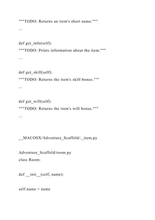 """TODO: Returns an item's short name."""
...
def get_info(self):
"""TODO: Prints information about the item."""
...
def get_skill(self):
"""TODO: Returns the item's skill bonus."""
...
def get_will(self):
"""TODO: Returns the item's will bonus."""
...
__MACOSX/Adventure_Scaffold/._item.py
Adventure_Scaffold/room.py
class Room:
def __init__(self, name):
self.name = name
 