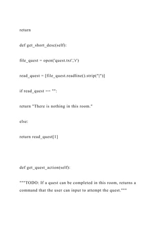 return
def get_short_desc(self):
file_quest = open('quest.txt','r')
read_quest = [file_quest.readline().strip("|")]
if read_quest == "":
return "There is nothing in this room."
else:
return read_quest[1]
def get_quest_action(self):
"""TODO: If a quest can be completed in this room, returns a
command that the user can input to attempt the quest."""
 