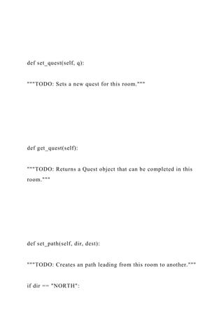def set_quest(self, q):
"""TODO: Sets a new quest for this room."""
def get_quest(self):
"""TODO: Returns a Quest object that can be completed in this
room."""
def set_path(self, dir, dest):
"""TODO: Creates an path leading from this room to another."""
if dir == "NORTH":
 