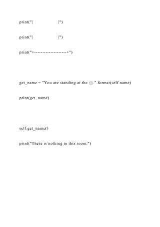 print("| |")
print("| |")
print("+--------------------+")
get_name = "You are standing at the {}.".format(self.name)
print(get_name)
self.get_name()
print("There is nothing in this room.")
 