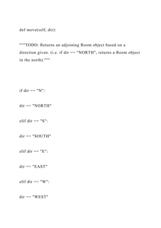 def move(self, dir):
"""TODO: Returns an adjoining Room object based on a
direction given. (i.e. if dir == "NORTH", returns a Room object
in the north)."""
if dir == "N":
dir == "NORTH"
elif dir == "S":
dir == "SOUTH"
elif dir == "E":
dir == "EAST"
elif dir == "W":
dir == "WEST"
 