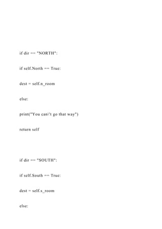 if dir == "NORTH":
if self.North == True:
dest = self.n_room
else:
print("You can't go that way")
return self
if dir == "SOUTH":
if self.South == True:
dest = self.s_room
else:
 