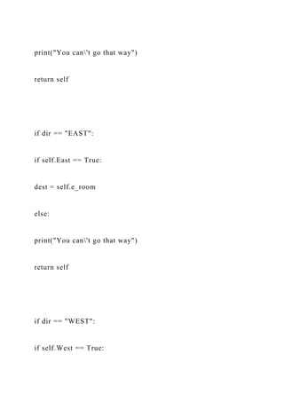 print("You can't go that way")
return self
if dir == "EAST":
if self.East == True:
dest = self.e_room
else:
print("You can't go that way")
return self
if dir == "WEST":
if self.West == True:
 