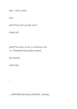 dest = self.w_room
else:
print("You can't go that way")
return self
print("You move to the {}, arriving at the
{}.".format(dir.lower(),dest.name))
dest.name()
return dest
...
__MACOSX/Adventure_Scaffold/._room.py
 