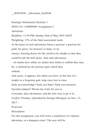 __MACOSX/._Adventure_Scaffold
Strategic Information Systems 1
NFO1110 / COMP9001 Assignment 2
Adventure
Deadline: 11:59 PM, Sunday 26th of May 2019 AEST.
Weighting: 15% of the final assessment mark.
At the heart of each adventurer burns a passion: a passion for
gold, for glory, for treasure or fame, or an
intense, burning desire for the world to be alright so that they
could be left the hell alone. And each adventurer
– no matter how noble, no matter how fickle or selfish they may
be, is defined by the journey upon which they
embark.
And yours, it appears, has taken you here: to the foot of a
temple to a forgotten god, long since lost to time.
Seek you knowledge? Seek you fame? Seek you treasures
beyond compare? Herein lay trials for you to
overcome, dear adventurer, and the only way to go is in.
Credits: Pixabay, Uploaded by Enrique Meseguer on Nov. 13,
2017 .
Overview
Description
For this assignment, you will write a simulation of a fantasy
adventure, or a dungeon crawl. The user will be
 