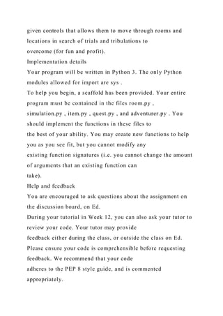 given controls that allows them to move through rooms and
locations in search of trials and tribulations to
overcome (for fun and profit).
Implementation details
Your program will be written in Python 3. The only Python
modules allowed for import are sys .
To help you begin, a scaffold has been provided. Your entire
program must be contained in the files room.py ,
simulation.py , item.py , quest.py , and adventurer.py . You
should implement the functions in these files to
the best of your ability. You may create new functions to help
you as you see fit, but you cannot modify any
existing function signatures (i.e. you cannot change the amount
of arguments that an existing function can
take).
Help and feedback
You are encouraged to ask questions about the assignment on
the discussion board, on Ed.
During your tutorial in Week 12, you can also ask your tutor to
review your code. Your tutor may provide
feedback either during the class, or outside the class on Ed.
Please ensure your code is comprehensible before requesting
feedback. We recommend that your code
adheres to the PEP 8 style guide, and is commented
appropriately.
 