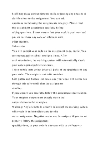 Staff may make announcements on Ed regarding any updates or
clarifications to the assignment. You can ask
questions on Ed using the assignments category. Please read
this assignment description carefully before
asking questions. Please ensure that your work is your own and
you do not share any code or solutions with
other students.
Submission
You will submit your code on the assignment page, on Ed. You
are encouraged to submit multiple times. After
each submission, the marking system will automatically check
your code against public test cases.
These public tests do not cover all parts of the specification and
your code. The complete test suite contains
both public and hidden test cases, and your code will not be run
through this suite until after the assignment
deadline.
Please ensure you carefully follow the assignment specification.
Your program output must exactly match the
output shown in the examples.
Warning: Any attempts to deceive or disrupt the marking system
will result in an immediate zero for the
entire assignment. Negative marks can be assigned if you do not
properly follow the assignment
specifications, or your code is unnecessarily or deliberately
 