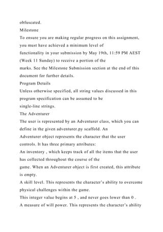 obfuscated.
Milestone
To ensure you are making regular progress on this assignment,
you must have achieved a minimum level of
functionality in your submission by May 19th, 11:59 PM AEST
(Week 11 Sunday) to receive a portion of the
marks. See the Milestone Submission section at the end of this
document for further details.
Program Details
Unless otherwise specified, all string values discussed in this
program specification can be assumed to be
single-line strings.
The Adventurer
The user is represented by an Adventurer class, which you can
define in the given adventurer.py scaffold. An
Adventurer object represents the character that the user
controls. It has three primary attributes:
An inventory , which keeps track of all the items that the user
has collected throughout the course of the
game. When an Adventurer object is first created, this attribute
is empty.
A skill level. This represents the character’s ability to overcome
physical challenges within the game.
This integer value begins at 5 , and never goes lower than 0 .
A measure of will power. This represents the character’s ability
 