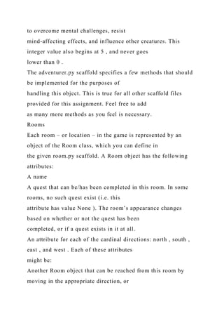 to overcome mental challenges, resist
mind-affecting effects, and influence other creatures. This
integer value also begins at 5 , and never goes
lower than 0 .
The adventurer.py scaffold specifies a few methods that should
be implemented for the purposes of
handling this object. This is true for all other scaffold files
provided for this assignment. Feel free to add
as many more methods as you feel is necessary.
Rooms
Each room – or location – in the game is represented by an
object of the Room class, which you can define in
the given room.py scaffold. A Room object has the following
attributes:
A name
A quest that can be/has been completed in this room. In some
rooms, no such quest exist (i.e. this
attribute has value None ). The room’s appearance changes
based on whether or not the quest has been
completed, or if a quest exists in it at all.
An attribute for each of the cardinal directions: north , south ,
east , and west . Each of these attributes
might be:
Another Room object that can be reached from this room by
moving in the appropriate direction, or
 