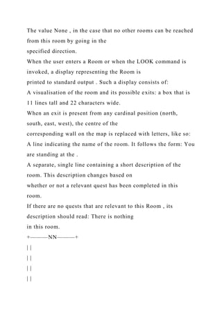 The value None , in the case that no other rooms can be reached
from this room by going in the
specified direction.
When the user enters a Room or when the LOOK command is
invoked, a display representing the Room is
printed to standard output . Such a display consists of:
A visualisation of the room and its possible exits: a box that is
11 lines tall and 22 characters wide.
When an exit is present from any cardinal position (north,
south, east, west), the centre of the
corresponding wall on the map is replaced with letters, like so:
A line indicating the name of the room. It follows the form: You
are standing at the .
A separate, single line containing a short description of the
room. This description changes based on
whether or not a relevant quest has been completed in this
room.
If there are no quests that are relevant to this Room , its
description should read: There is nothing
in this room.
+———NN———+
| |
| |
| |
| |
 