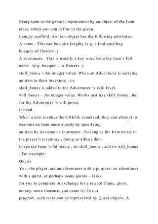 Every item in the game is represented by an object of the Item
class, which you can define in the given
item.py scaffold. An Item object has the following attributes:
A name . This can be quite lengthy (e.g. a foul-smelling
bouquet of flowers .)
A shortname . This is usually a key word from the item’s full
name . (e.g. bouquet , or flowers .)
skill_bonus – An integer value. When an Adventurer is carrying
an item in their inventory , its
skill_bonus is added to the Adventurer ‘s skill level.
will_bonus – An integer value. Works just like skill_bonus , but
for the Adventurer ‘s will power
instead.
When a user invokes the CHECK command, they can attempt to
examine an Item more closely by specifying
an item by its name or shortname . So long as the Item exists in
the player’s inventory , doing so allows them
to see the Item ‘s full name , its skill_bonus , and its will_bonus
. For example:
Quests
You, the player, are an adventurer with a purpose: an adventurer
with a quest, or perhaps many quests – tasks
for you to complete in exchange for a reward (fame, glory,
money, more treasure, you name it). In our
program, such tasks can be represented by Quest objects. A
 