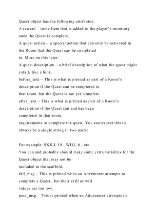 Quest object has the following attributes:
A reward – some Item that is added to the player’s inventory
once the Quest is complete.
A quest action – a special action that can only be activated in
the Room that the Quest can be completed
in. More on this later.
A quest description – a brief description of what the quest might
entail, like a hint.
before_text – This is what is printed as part of a Room’s
description if the Quest can be completed in
that room, but the Quest is not yet complete.
after_text – This is what is printed as part of a Room’s
description if the Quest can and has been
completed in that room.
requirements to complete the quest. You can expect this to
always be a single string in two parts:
For example: SKILL 10 , WILL 6 , etc.
You can and probably should make some extra variables for the
Quest object that may not be
included in the scaffold.
fail_msg – This is printed when an Adventurer attempts to
complete a Quest , but their skill or will
values are too low.
pass_msg – This is printed when an Adventurer attempts to
 